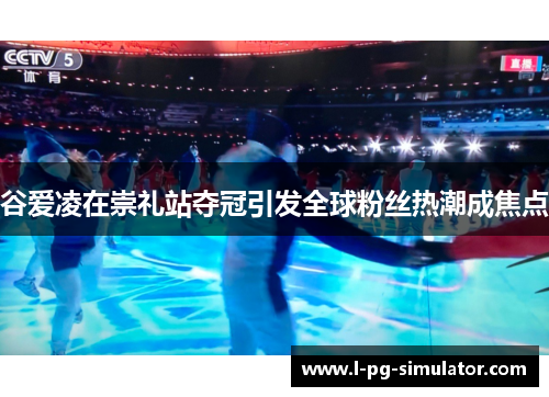 谷爱凌在崇礼站夺冠引发全球粉丝热潮成焦点