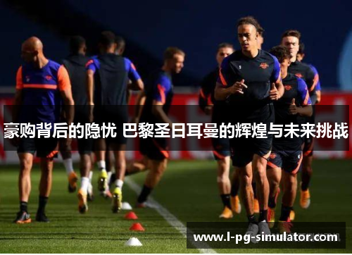 豪购背后的隐忧 巴黎圣日耳曼的辉煌与未来挑战 豪购背后的隐忧 巴黎圣日耳曼的辉煌与未来挑战