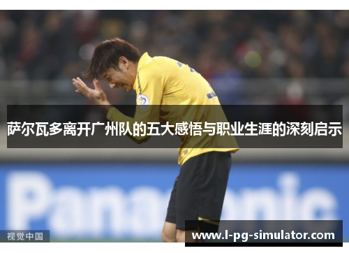 萨尔瓦多离开广州队的五大感悟与职业生涯的深刻启示 萨尔瓦多离开广州队的五大感悟与职业生涯的深刻启示