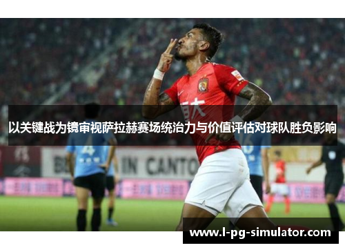 以关键战为镜审视萨拉赫赛场统治力与价值评估对球队胜负影响