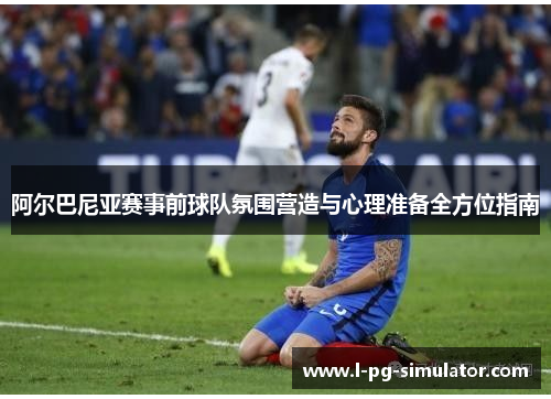 阿尔巴尼亚赛事前球队氛围营造与心理准备全方位指南